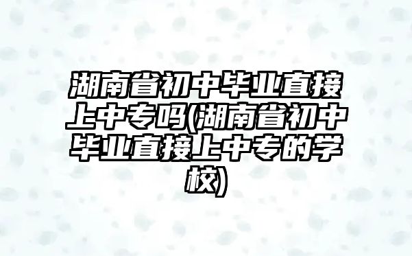 湖南省初中畢業(yè)直接上中專嗎(湖南省初中畢業(yè)直接上中專的學校)