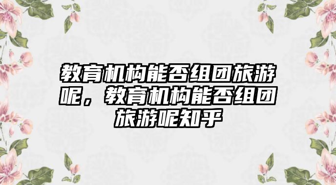 教育機(jī)構(gòu)能否組團(tuán)旅游呢，教育機(jī)構(gòu)能否組團(tuán)旅游呢知乎