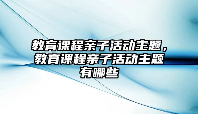 教育課程親子活動主題，教育課程親子活動主題有哪些