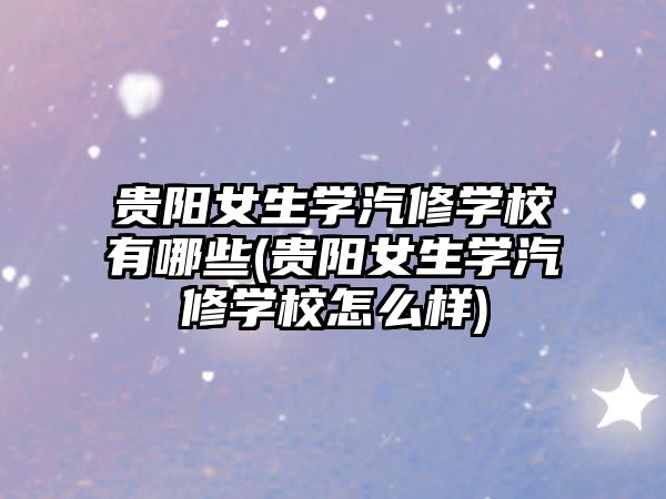 貴陽女生學(xué)汽修學(xué)校有哪些(貴陽女生學(xué)汽修學(xué)校怎么樣)