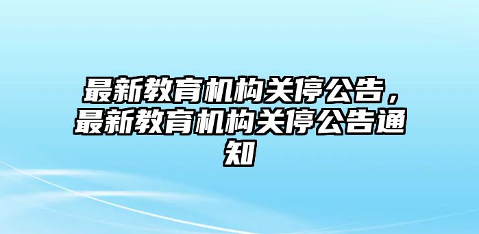 最新教育機(jī)構(gòu)關(guān)停公告，最新教育機(jī)構(gòu)關(guān)停公告通知