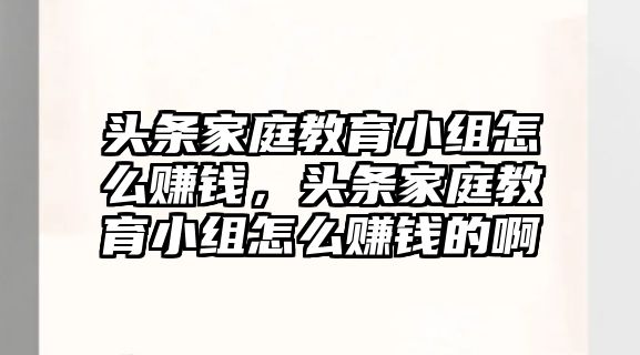 頭條家庭教育小組怎么賺錢，頭條家庭教育小組怎么賺錢的啊