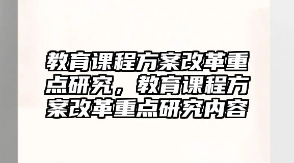 教育課程方案改革重點研究，教育課程方案改革重點研究內(nèi)容