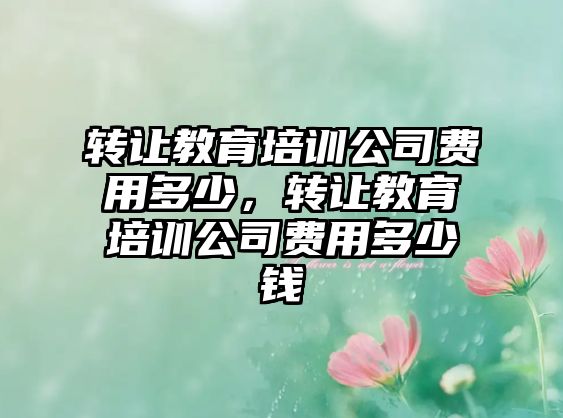 轉(zhuǎn)讓教育培訓(xùn)公司費(fèi)用多少，轉(zhuǎn)讓教育培訓(xùn)公司費(fèi)用多少錢