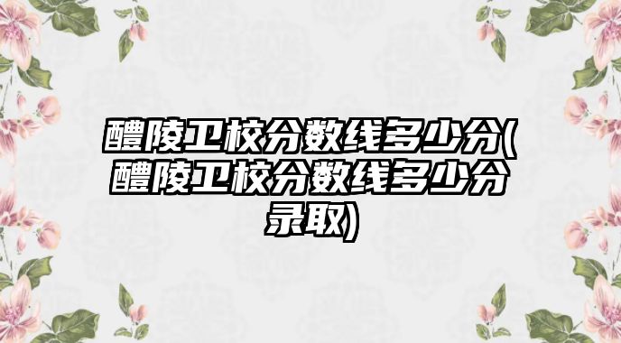 醴陵衛(wèi)校分?jǐn)?shù)線多少分(醴陵衛(wèi)校分?jǐn)?shù)線多少分錄取)