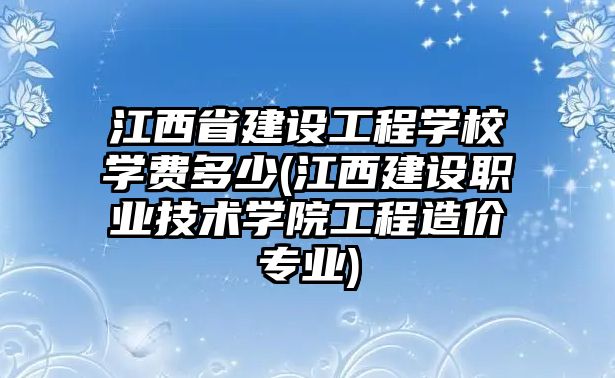 江西省建設(shè)工程學(xué)校學(xué)費(fèi)多少(江西建設(shè)職業(yè)技術(shù)學(xué)院工程造價(jià)專業(yè))