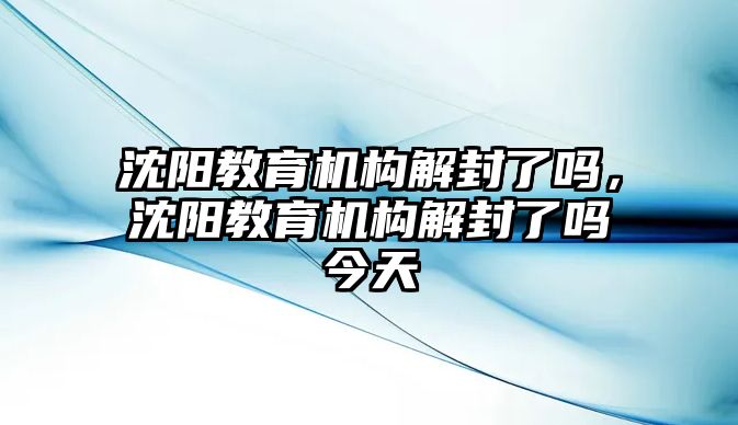 沈陽教育機構解封了嗎，沈陽教育機構解封了嗎今天