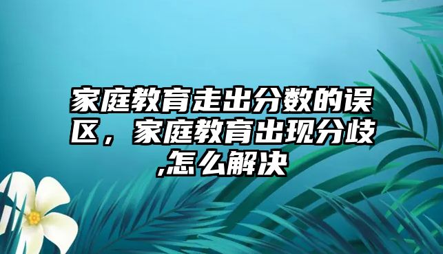 家庭教育走出分?jǐn)?shù)的誤區(qū)，家庭教育出現(xiàn)分歧,怎么解決