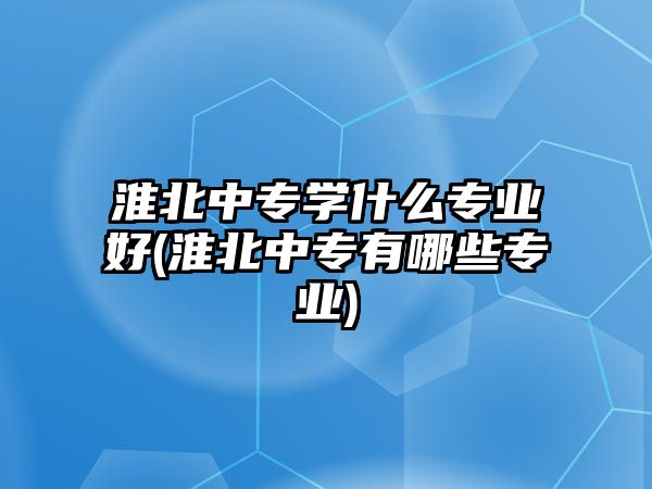 淮北中專學什么專業(yè)好(淮北中專有哪些專業(yè))