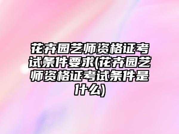 花卉園藝師資格證考試條件要求(花卉園藝師資格證考試條件是什么)