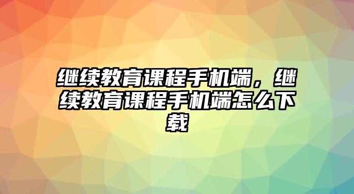 繼續(xù)教育課程手機端，繼續(xù)教育課程手機端怎么下載