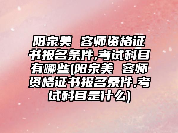 陽泉美 容師資格證書報名條件,考試科目有哪些(陽泉美 容師資格證書報名條件,考試科目是什么)