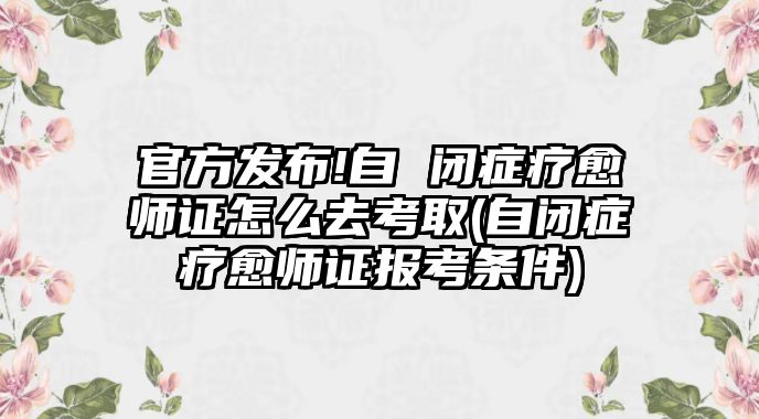 官方發(fā)布!自 閉癥療愈師證怎么去考取(自閉癥療愈師證報考條件)