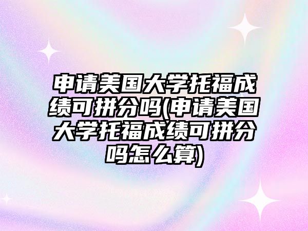 申請美國大學托福成績可拼分嗎(申請美國大學托福成績可拼分嗎怎么算)