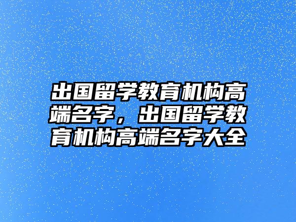 出國留學(xué)教育機(jī)構(gòu)高端名字，出國留學(xué)教育機(jī)構(gòu)高端名字大全