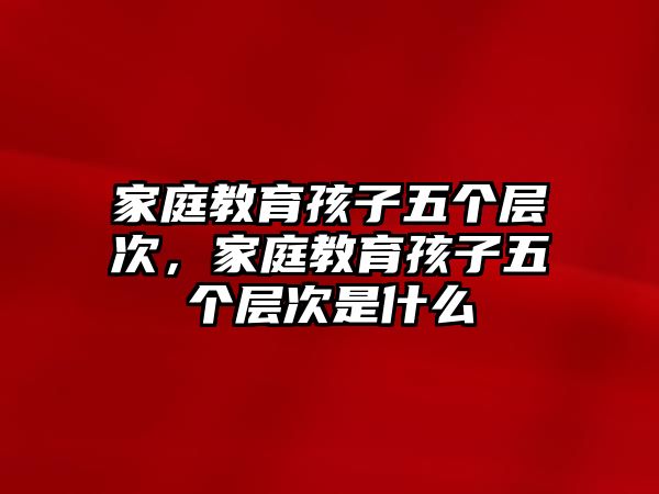 家庭教育孩子五個層次，家庭教育孩子五個層次是什么