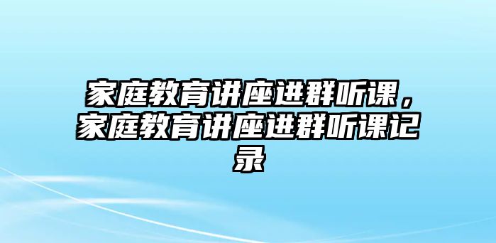 家庭教育講座進群聽課，家庭教育講座進群聽課記錄