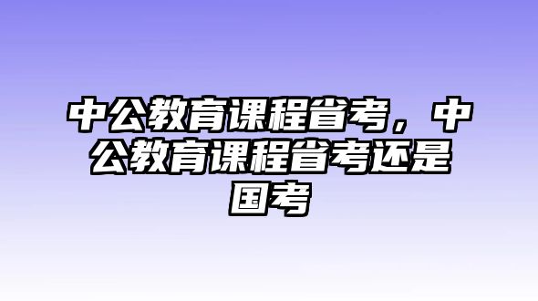 中公教育課程省考，中公教育課程省考還是國考