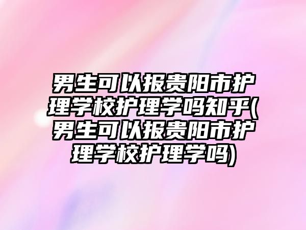 男生可以報貴陽市護(hù)理學(xué)校護(hù)理學(xué)嗎知乎(男生可以報貴陽市護(hù)理學(xué)校護(hù)理學(xué)嗎)