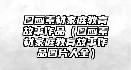 圖畫素材家庭教育故事作品（圖畫素材家庭教育故事作品圖片大全）