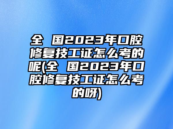 全 國2023年口腔修復技工證怎么考的呢(全 國2023年口腔修復技工證怎么考的呀)