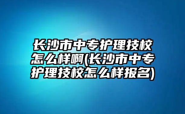 長沙市中專護理技校怎么樣啊(長沙市中專護理技校怎么樣報名)