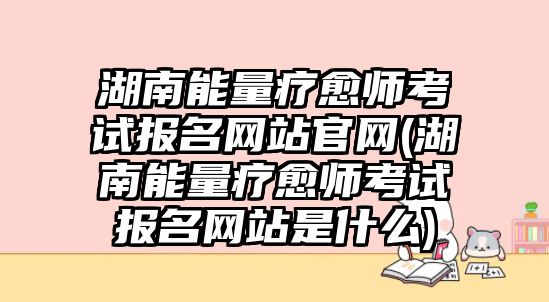 湖南能量療愈師考試報名網站官網(湖南能量療愈師考試報名網站是什么)