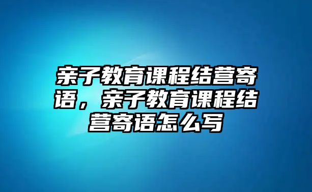 親子教育課程結(jié)營寄語，親子教育課程結(jié)營寄語怎么寫