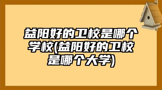 益陽好的衛(wèi)校是哪個(gè)學(xué)校(益陽好的衛(wèi)校是哪個(gè)大學(xué))