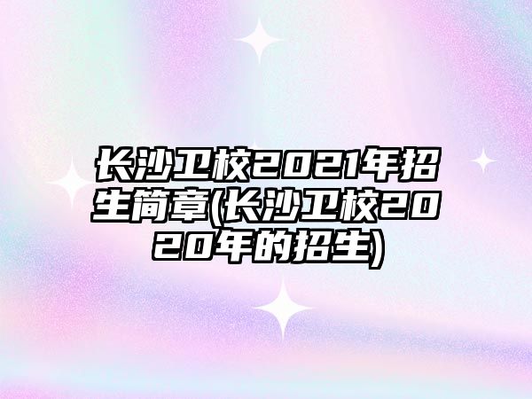 長沙衛(wèi)校2021年招生簡章(長沙衛(wèi)校2020年的招生)