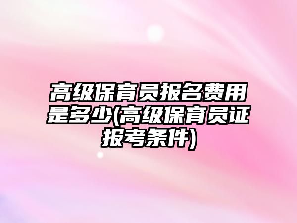 高級(jí)保育員報(bào)名費(fèi)用是多少(高級(jí)保育員證報(bào)考條件)