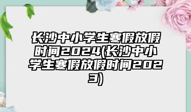 長(zhǎng)沙中小學(xué)生寒假放假時(shí)間2024(長(zhǎng)沙中小學(xué)生寒假放假時(shí)間2023)