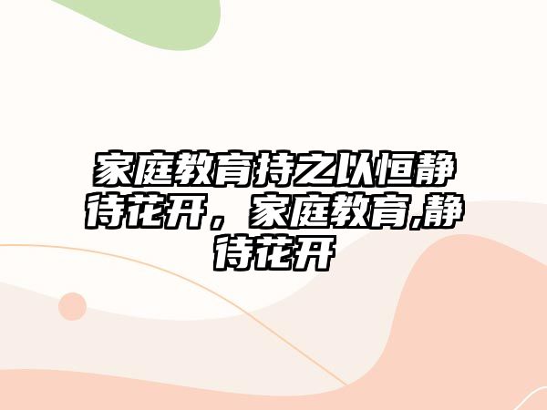 家庭教育持之以恒靜待花開，家庭教育,靜待花開