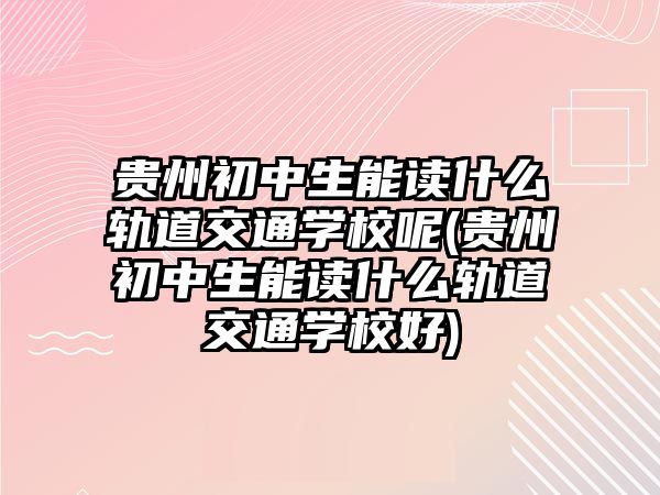 貴州初中生能讀什么軌道交通學校呢(貴州初中生能讀什么軌道交通學校好)