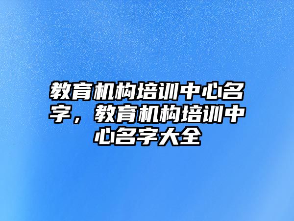 教育機(jī)構(gòu)培訓(xùn)中心名字，教育機(jī)構(gòu)培訓(xùn)中心名字大全