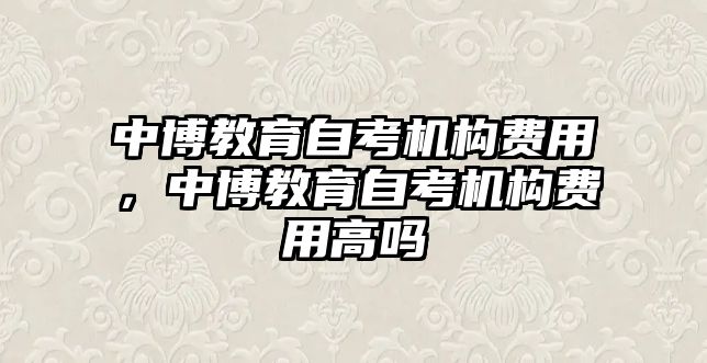 中博教育自考機(jī)構(gòu)費(fèi)用，中博教育自考機(jī)構(gòu)費(fèi)用高嗎