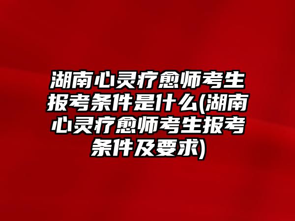 湖南心靈療愈師考生報考條件是什么(湖南心靈療愈師考生報考條件及要求)