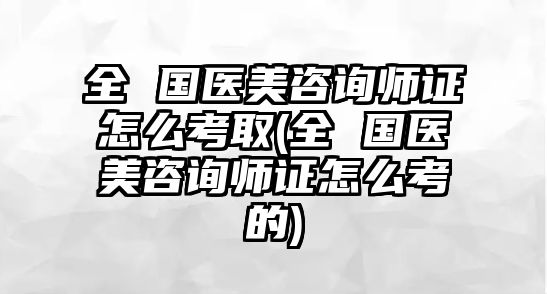 全 國醫(yī)美咨詢師證怎么考取(全 國醫(yī)美咨詢師證怎么考的)