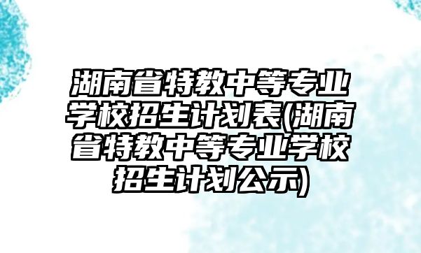 湖南省特教中等專業(yè)學校招生計劃表(湖南省特教中等專業(yè)學校招生計劃公示)