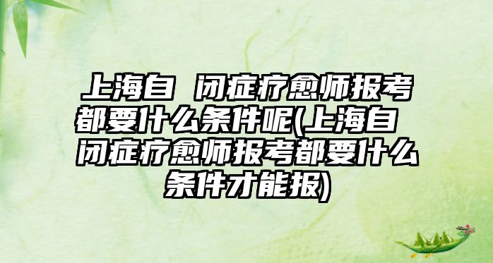 上海自 閉癥療愈師報(bào)考都要什么條件呢(上海自 閉癥療愈師報(bào)考都要什么條件才能報(bào))