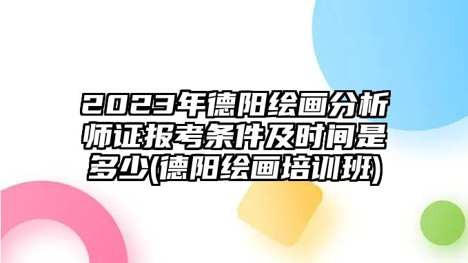 2023年德陽繪畫分析師證報考條件及時間是多少(德陽繪畫培訓班)