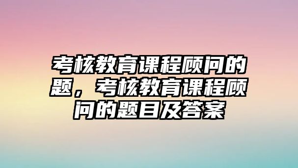 考核教育課程顧問(wèn)的題，考核教育課程顧問(wèn)的題目及答案