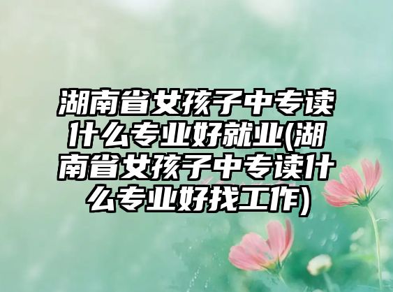 湖南省女孩子中專讀什么專業(yè)好就業(yè)(湖南省女孩子中專讀什么專業(yè)好找工作)