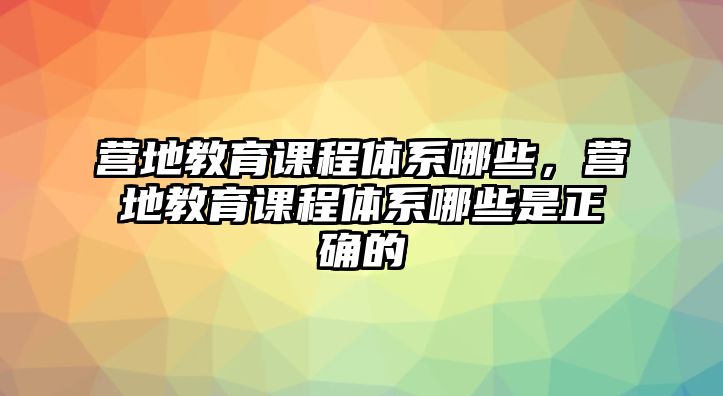 營(yíng)地教育課程體系哪些，營(yíng)地教育課程體系哪些是正確的