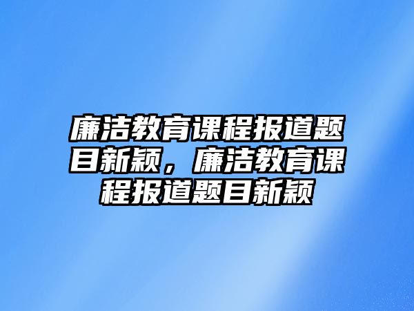 廉潔教育課程報(bào)道題目新穎，廉潔教育課程報(bào)道題目新穎