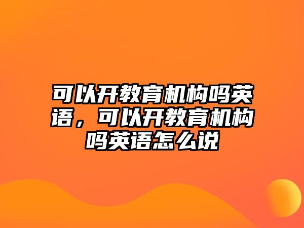 可以開教育機(jī)構(gòu)嗎英語(yǔ)，可以開教育機(jī)構(gòu)嗎英語(yǔ)怎么說(shuō)