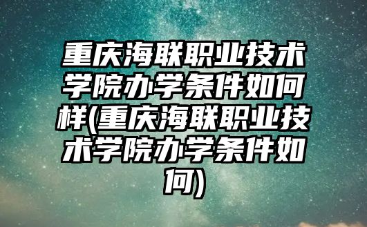 重慶海聯(lián)職業(yè)技術(shù)學院辦學條件如何樣(重慶海聯(lián)職業(yè)技術(shù)學院辦學條件如何)