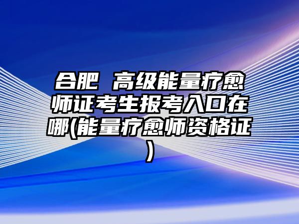 合肥 高級能量療愈師證考生報考入口在哪(能量療愈師資格證)