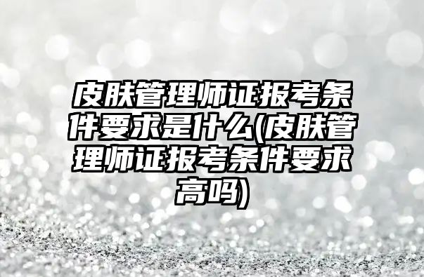 皮膚管理師證報考條件要求是什么(皮膚管理師證報考條件要求高嗎)