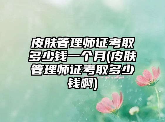 皮膚管理師證考取多少錢一個(gè)月(皮膚管理師證考取多少錢啊)